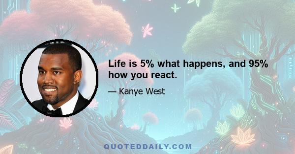 Life is 5% what happens, and 95% how you react.