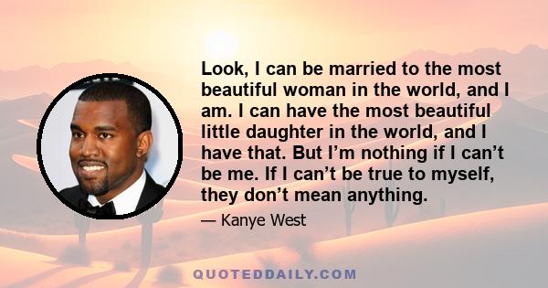 Look, I can be married to the most beautiful woman in the world, and I am. I can have the most beautiful little daughter in the world, and I have that. But I’m nothing if I can’t be me. If I can’t be true to myself,