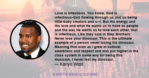 Love is infectious. You know, God is infectious-God flowing through us and us being little-baby creators and s--t. But His energy and His love and what He wants us to have as people and the way He wants us to love each