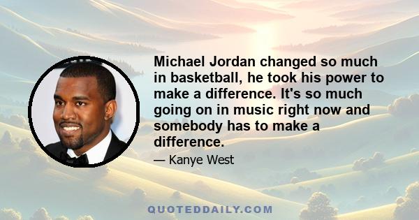 Michael Jordan changed so much in basketball, he took his power to make a difference. It's so much going on in music right now and somebody has to make a difference.