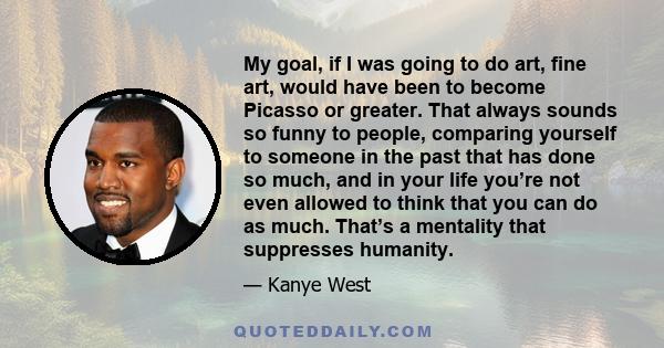 My goal, if I was going to do art, fine art, would have been to become Picasso or greater. That always sounds so funny to people, comparing yourself to someone in the past that has done so much, and in your life you’re