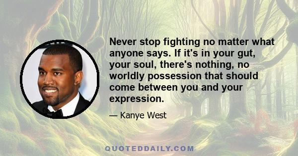 Never stop fighting no matter what anyone says. If it's in your gut, your soul, there's nothing, no worldly possession that should come between you and your expression.