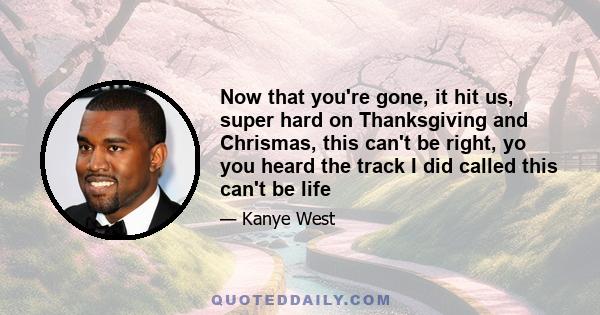 Now that you're gone, it hit us, super hard on Thanksgiving and Chrismas, this can't be right, yo you heard the track I did called this can't be life