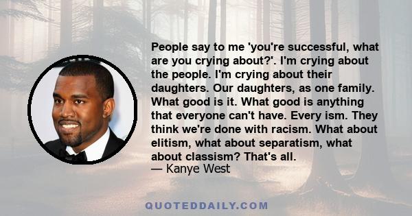 People say to me 'you're successful, what are you crying about?'. I'm crying about the people. I'm crying about their daughters. Our daughters, as one family. What good is it. What good is anything that everyone can't