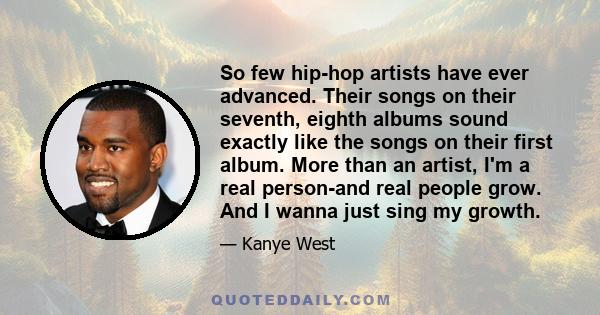 So few hip-hop artists have ever advanced. Their songs on their seventh, eighth albums sound exactly like the songs on their first album. More than an artist, I'm a real person-and real people grow. And I wanna just