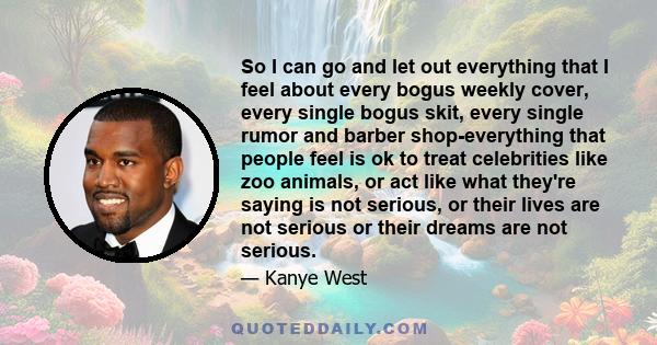 So I can go and let out everything that I feel about every bogus weekly cover, every single bogus skit, every single rumor and barber shop-everything that people feel is ok to treat celebrities like zoo animals, or act