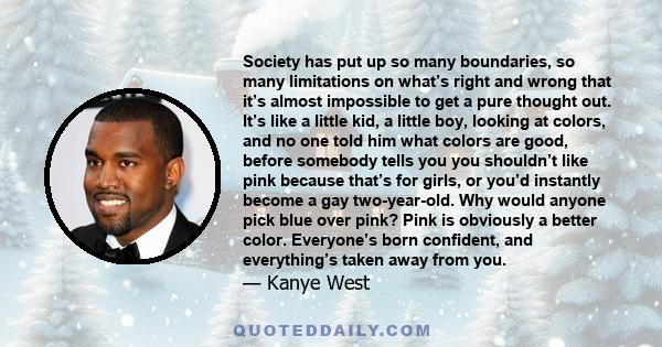 Society has put up so many boundaries, so many limitations on what’s right and wrong that it’s almost impossible to get a pure thought out. It’s like a little kid, a little boy, looking at colors, and no one told him