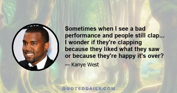 Sometimes when I see a bad performance and people still clap... I wonder if they're clapping because they liked what they saw or because they're happy it's over?