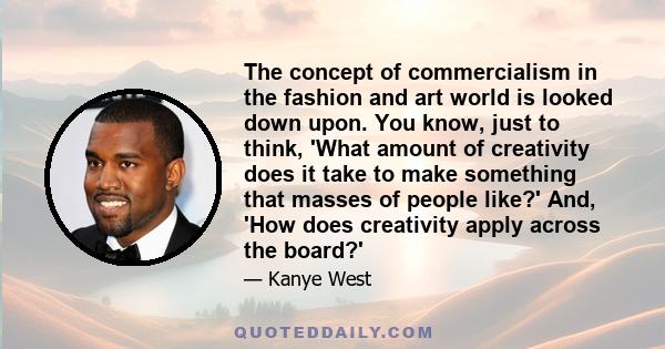 The concept of commercialism in the fashion and art world is looked down upon. You know, just to think, 'What amount of creativity does it take to make something that masses of people like?' And, 'How does creativity