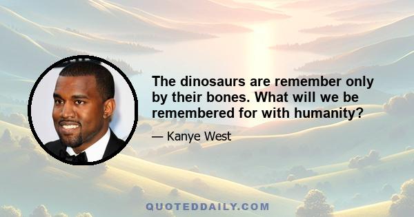 The dinosaurs are remember only by their bones. What will we be remembered for with humanity?