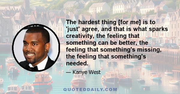 The hardest thing [for me] is to 'just' agree, and that is what sparks creativity, the feeling that something can be better, the feeling that something's missing, the feeling that something's needed.