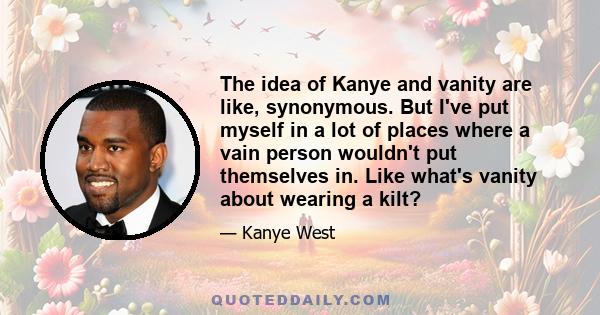 The idea of Kanye and vanity are like, synonymous. But I've put myself in a lot of places where a vain person wouldn't put themselves in. Like what's vanity about wearing a kilt?