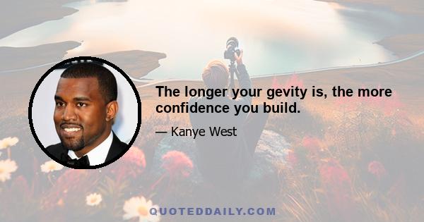 The longer your gevity is, the more confidence you build.