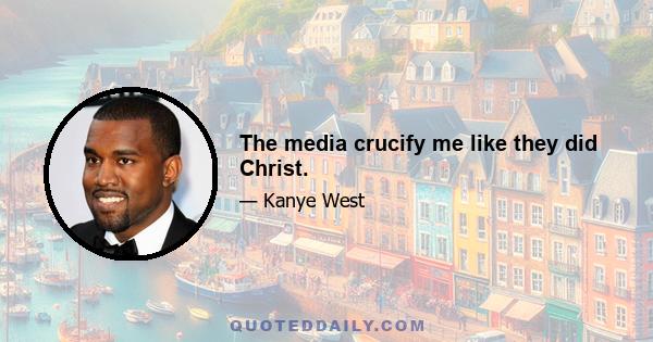 The media crucify me like they did Christ.