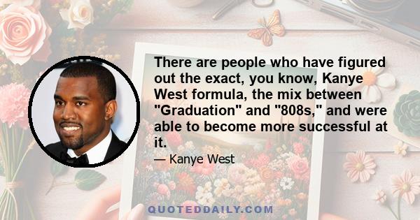 There are people who have figured out the exact, you know, Kanye West formula, the mix between Graduation and 808s, and were able to become more successful at it.