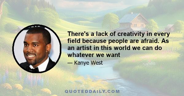 There's a lack of creativity in every field because people are afraid. As an artist in this world we can do whatever we want