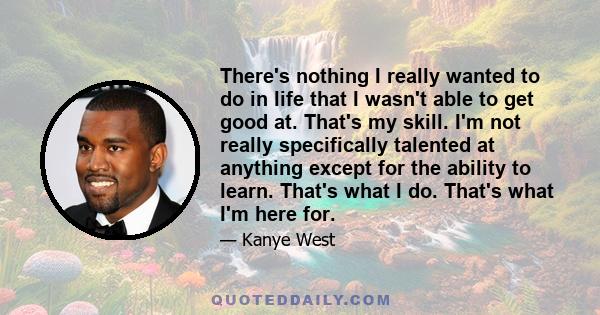 There's nothing I really wanted to do in life that I wasn't able to get good at. That's my skill. I'm not really specifically talented at anything except for the ability to learn. That's what I do. That's what I'm here