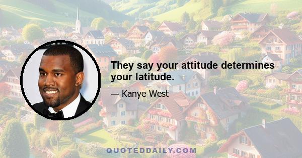 They say your attitude determines your latitude.