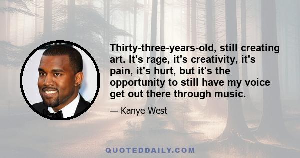 Thirty-three-years-old, still creating art. It's rage, it's creativity, it's pain, it's hurt, but it's the opportunity to still have my voice get out there through music.