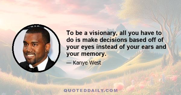 To be a visionary, all you have to do is make decisions based off of your eyes instead of your ears and your memory.