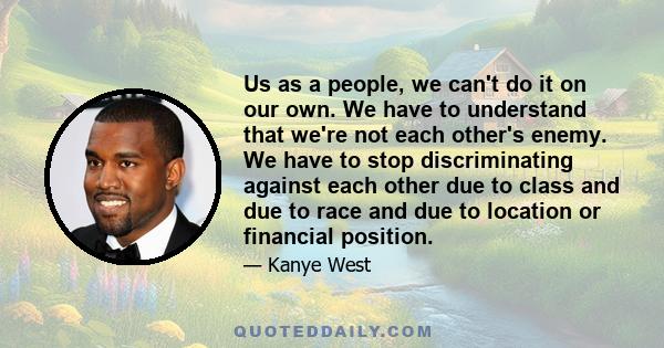 Us as a people, we can't do it on our own. We have to understand that we're not each other's enemy. We have to stop discriminating against each other due to class and due to race and due to location or financial