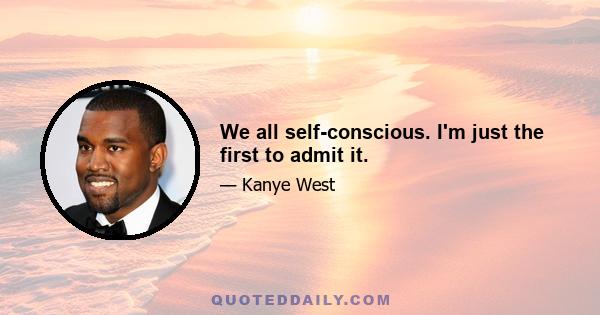 We all self-conscious. I'm just the first to admit it.