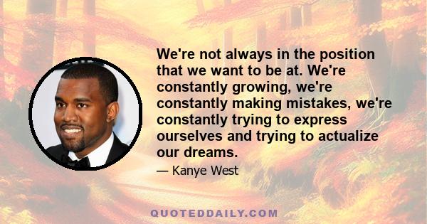 We're not always in the position that we want to be at. We're constantly growing, we're constantly making mistakes, we're constantly trying to express ourselves and trying to actualize our dreams.