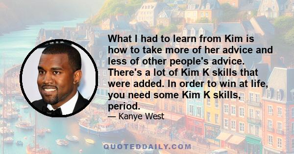 What I had to learn from Kim is how to take more of her advice and less of other people's advice. There's a lot of Kim K skills that were added. In order to win at life, you need some Kim K skills, period.