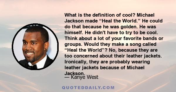 What is the definition of cool? Michael Jackson made “Heal the World.” He could do that because he was golden. He was himself. He didn't have to try to be cool. Think about a lot of your favorite bands or groups. Would