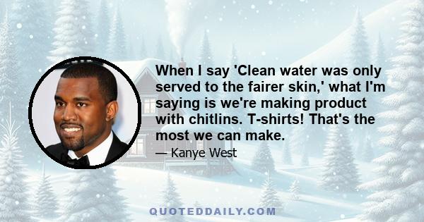 When I say 'Clean water was only served to the fairer skin,' what I'm saying is we're making product with chitlins. T-shirts! That's the most we can make.