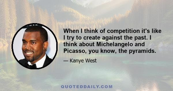 When I think of competition it's like I try to create against the past. I think about Michelangelo and Picasso, you know, the pyramids.