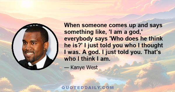 When someone comes up and says something like, 'I am a god,' everybody says 'Who does he think he is?' I just told you who I thought I was. A god. I just told you. That's who I think I am.