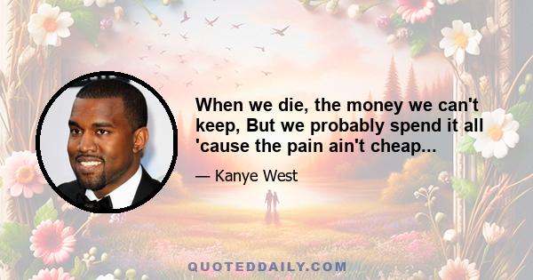 When we die, the money we can't keep, But we probably spend it all 'cause the pain ain't cheap...