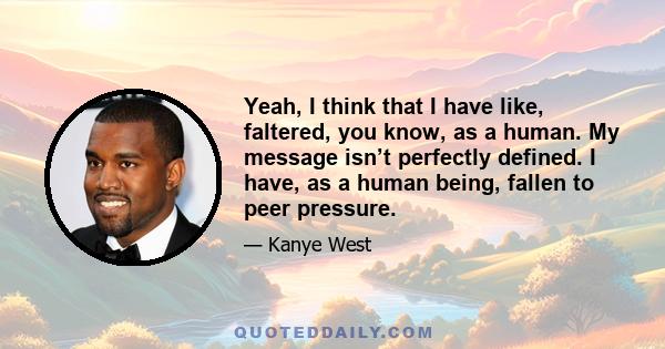 Yeah, I think that I have like, faltered, you know, as a human. My message isn’t perfectly defined. I have, as a human being, fallen to peer pressure.