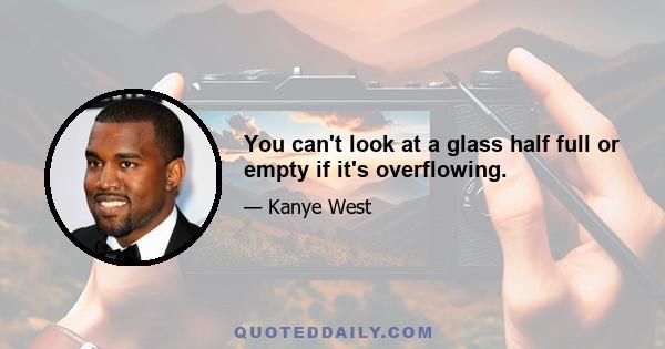 You can't look at a glass half full or empty if it's overflowing.