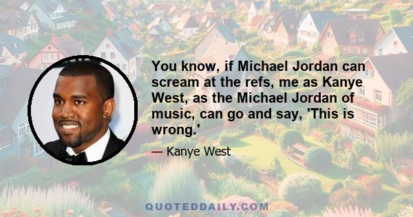 You know, if Michael Jordan can scream at the refs, me as Kanye West, as the Michael Jordan of music, can go and say, 'This is wrong.'