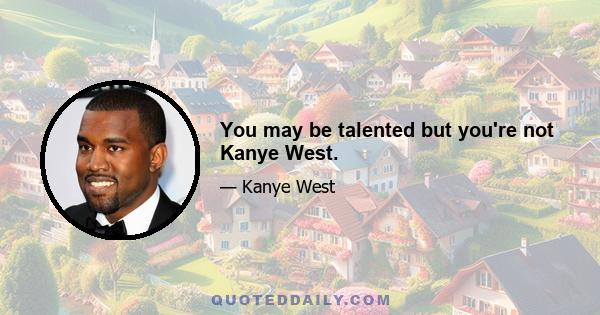 You may be talented but you're not Kanye West.