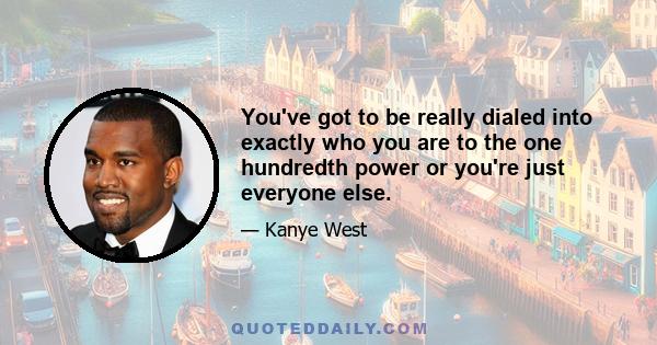 You've got to be really dialed into exactly who you are to the one hundredth power or you're just everyone else.