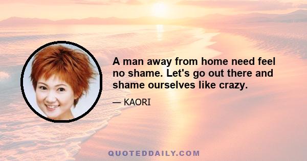 A man away from home need feel no shame. Let's go out there and shame ourselves like crazy.