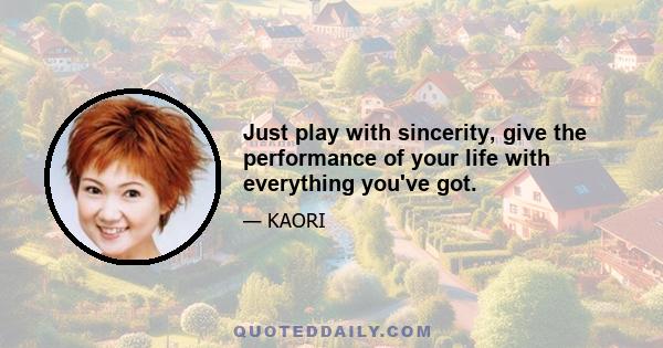 Just play with sincerity, give the performance of your life with everything you've got.