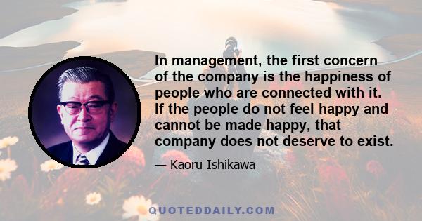 In management, the first concern of the company is the happiness of people who are connected with it. If the people do not feel happy and cannot be made happy, that company does not deserve to exist.