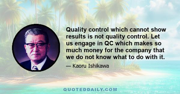 Quality control which cannot show results is not quality control. Let us engage in QC which makes so much money for the company that we do not know what to do with it.