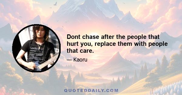 Dont chase after the people that hurt you, replace them with people that care.