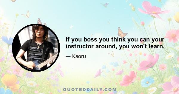 If you boss you think you can your instructor around, you won't learn.