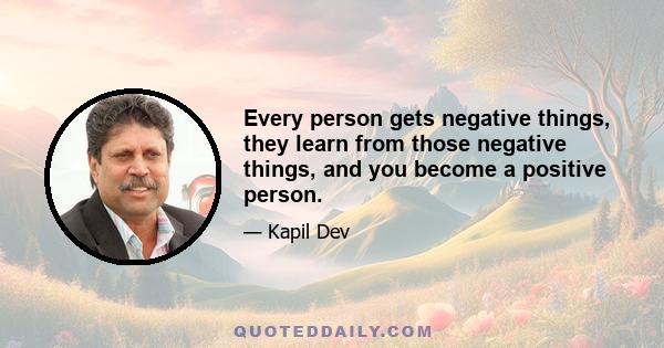 Every person gets negative things, they learn from those negative things, and you become a positive person.