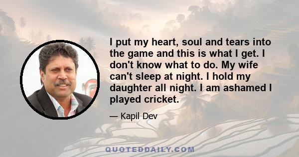 I put my heart, soul and tears into the game and this is what I get. I don't know what to do. My wife can't sleep at night. I hold my daughter all night. I am ashamed I played cricket.