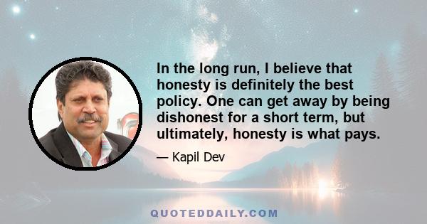 In the long run, I believe that honesty is definitely the best policy. One can get away by being dishonest for a short term, but ultimately, honesty is what pays.