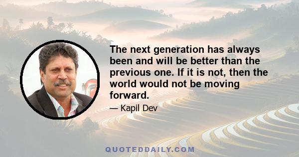 The next generation has always been and will be better than the previous one. If it is not, then the world would not be moving forward.