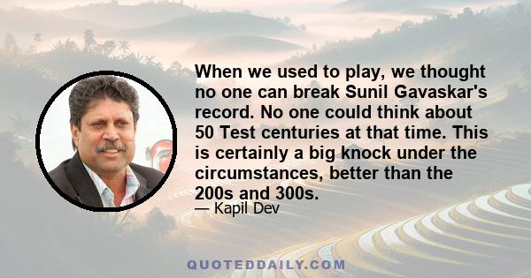 When we used to play, we thought no one can break Sunil Gavaskar's record. No one could think about 50 Test centuries at that time. This is certainly a big knock under the circumstances, better than the 200s and 300s.