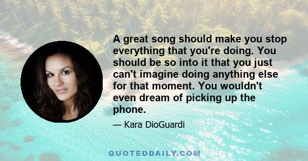 A great song should make you stop everything that you're doing. You should be so into it that you just can't imagine doing anything else for that moment. You wouldn't even dream of picking up the phone.